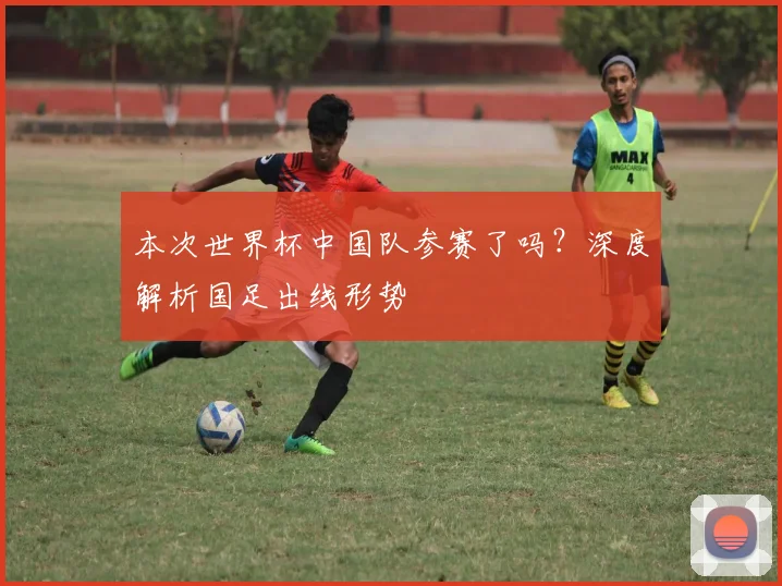 本次世界杯中国队参赛了吗？深度解析国足出线形势